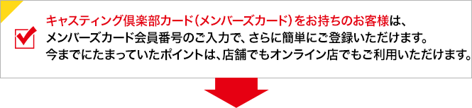 キャスティング倶楽部カード（メンバーズカード）をお持ちのお客様は、メンバーズカード会員番号のご入力でさらに簡単にご登録いただけます。今までにたまっていたポイントは、店舗でもオンライン店でもご利用いただけます。