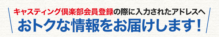 キャスティング倶楽部会員登録の際に入力されたアドレスへおトクな情報をお届けします！